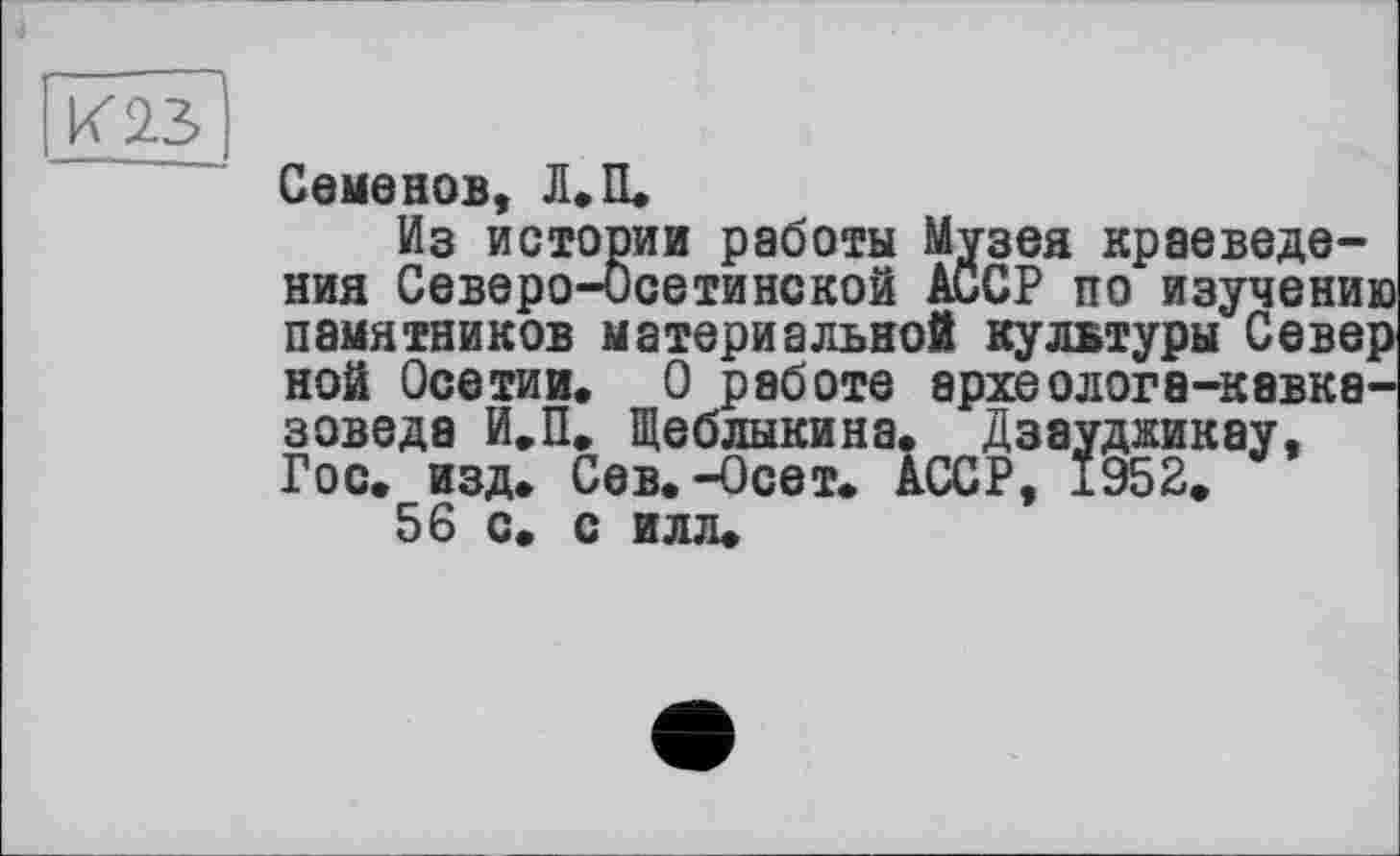 ﻿4
К 2.3
Семенов, Л.П.
Из истории работы Музея краеведения Северо-Осетинской АССР по изучению памятников материальной культуры Север ной Осетии. О работе археолога-кавказоведа И.П. Щеблыкина. Дзауджикау, Гос. изд. Сев. -Осет. АССР, 1952.
56 с. с илл.